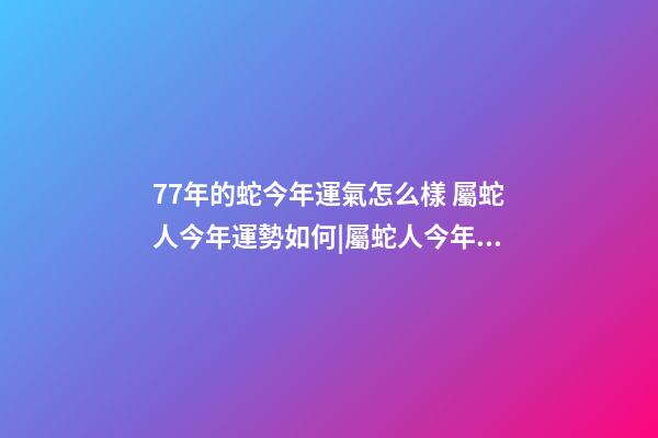 77年的蛇今年運氣怎么樣 屬蛇人今年運勢如何|屬蛇人今年運勢如何